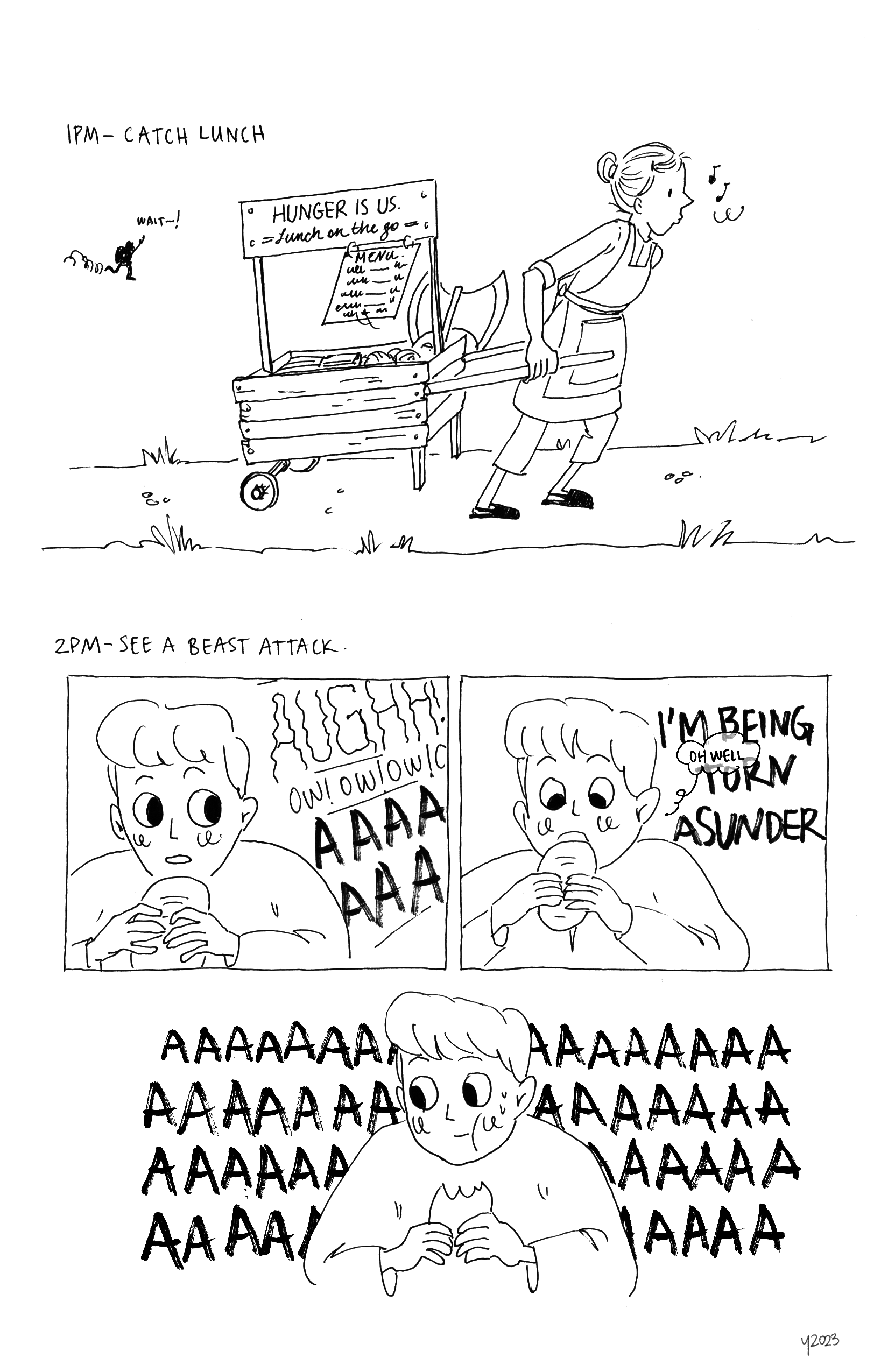 Top: Text reads 1PM, Catch lunch. A lady is pulling a cart that has a sign reading, 'HUNGER IS US. Lunch on the go'. The cart is filled with items and a large axe. The lady is humming to herself as she walks, unaware of the faraway figure shouting out, 'WAIT-!'
		Bottom: Text reads 2PM, See a beast attack. Panel 1: Young man is holding up a sandwich like item to his mouth but is distracted and looking to the side. Sound effects coming off panel is someone screaming, AUGHH! OW! OW! OW! OW! AAAAA. Panel 2: Young man turns attention back to sandwich and is about to take a bite. He thinks, 'Oh well,'' while the person off screen screams, 'I'M BEING TORN ASUNDER'. Panel 3: Young man is chewing and looking away; behind him a long string of AAAAAA makes up the entire background..